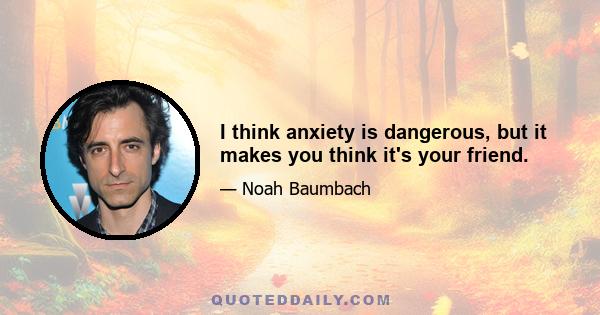 I think anxiety is dangerous, but it makes you think it's your friend.