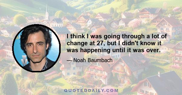 I think I was going through a lot of change at 27, but I didn't know it was happening until it was over.