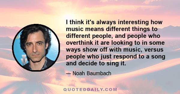 I think it's always interesting how music means different things to different people, and people who overthink it are looking to in some ways show off with music, versus people who just respond to a song and decide to