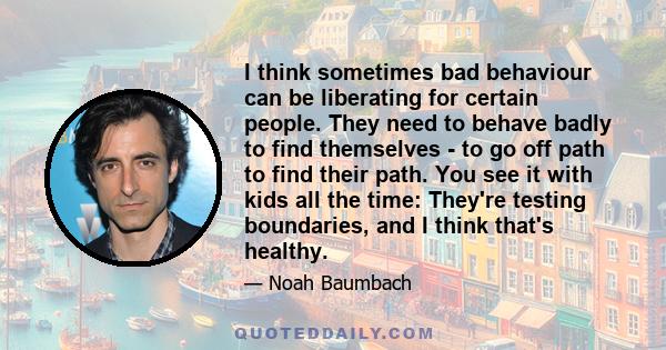 I think sometimes bad behaviour can be liberating for certain people. They need to behave badly to find themselves - to go off path to find their path. You see it with kids all the time: They're testing boundaries, and