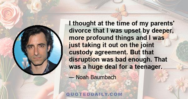 I thought at the time of my parents' divorce that I was upset by deeper, more profound things and I was just taking it out on the joint custody agreement. But that disruption was bad enough. That was a huge deal for a