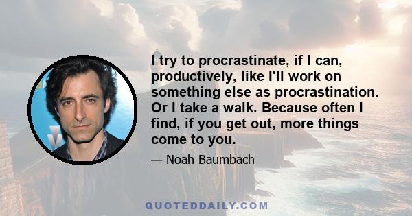 I try to procrastinate, if I can, productively, like I'll work on something else as procrastination. Or I take a walk. Because often I find, if you get out, more things come to you.