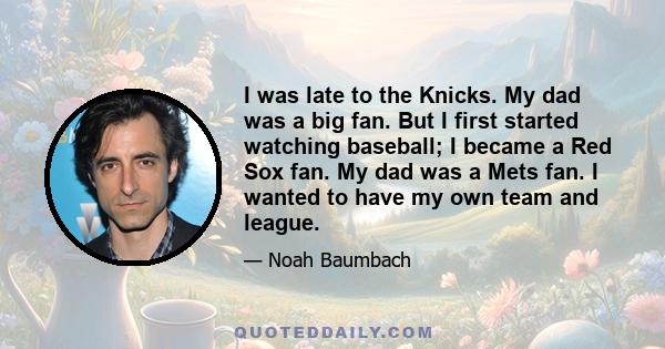 I was late to the Knicks. My dad was a big fan. But I first started watching baseball; I became a Red Sox fan. My dad was a Mets fan. I wanted to have my own team and league.