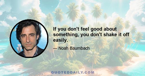 If you don't feel good about something, you don't shake it off easily.