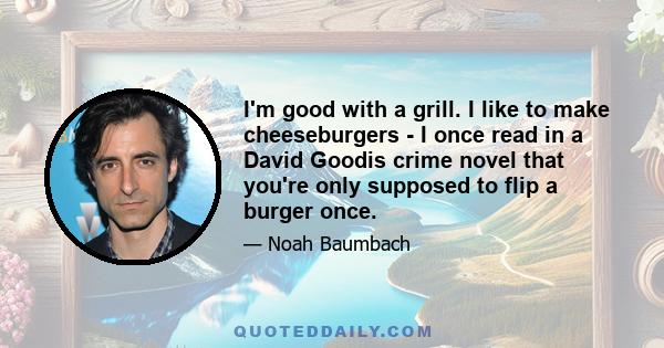 I'm good with a grill. I like to make cheeseburgers - I once read in a David Goodis crime novel that you're only supposed to flip a burger once.