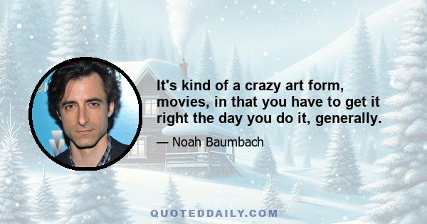 It's kind of a crazy art form, movies, in that you have to get it right the day you do it, generally.