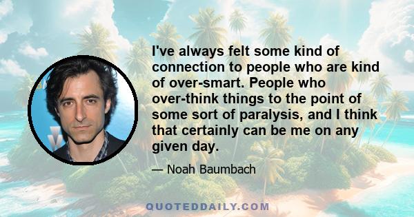 I've always felt some kind of connection to people who are kind of over-smart. People who over-think things to the point of some sort of paralysis, and I think that certainly can be me on any given day.