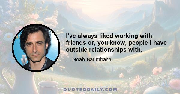 I've always liked working with friends or, you know, people I have outside relationships with.