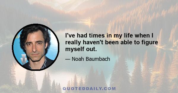 I've had times in my life when I really haven't been able to figure myself out.