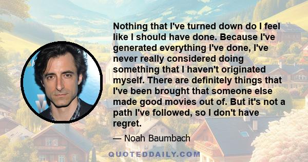 Nothing that I've turned down do I feel like I should have done. Because I've generated everything I've done, I've never really considered doing something that I haven't originated myself. There are definitely things