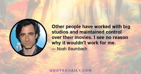 Other people have worked with big studios and maintained control over their movies. I see no reason why it wouldn't work for me.