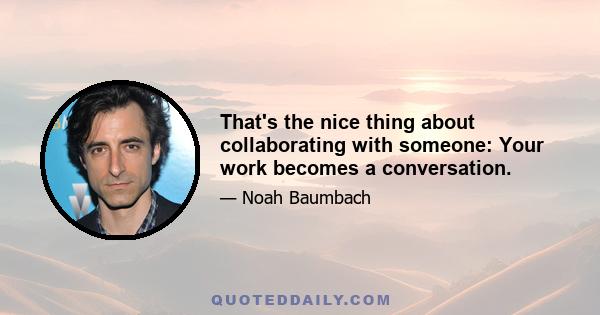 That's the nice thing about collaborating with someone: Your work becomes a conversation.