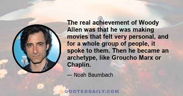 The real achievement of Woody Allen was that he was making movies that felt very personal, and for a whole group of people, it spoke to them. Then he became an archetype, like Groucho Marx or Chaplin.