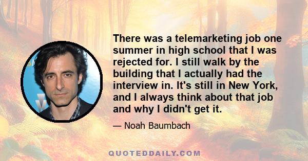 There was a telemarketing job one summer in high school that I was rejected for. I still walk by the building that I actually had the interview in. It's still in New York, and I always think about that job and why I