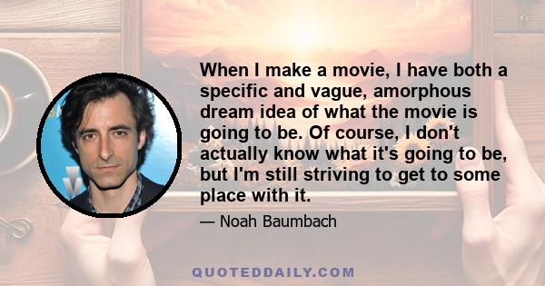 When I make a movie, I have both a specific and vague, amorphous dream idea of what the movie is going to be. Of course, I don't actually know what it's going to be, but I'm still striving to get to some place with it.