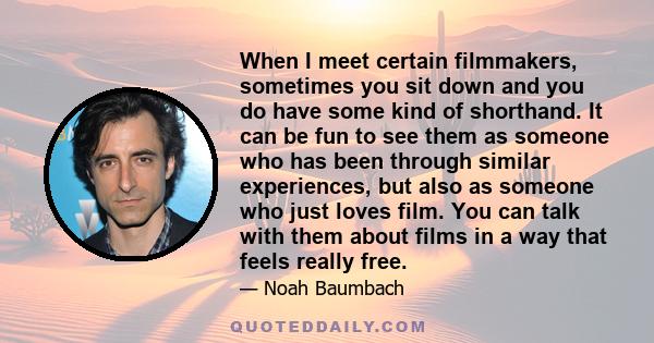 When I meet certain filmmakers, sometimes you sit down and you do have some kind of shorthand. It can be fun to see them as someone who has been through similar experiences, but also as someone who just loves film. You