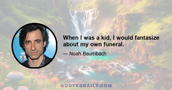 When I was a kid, I would fantasize about my own funeral.