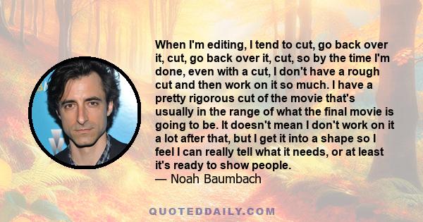 When I'm editing, I tend to cut, go back over it, cut, go back over it, cut, so by the time I'm done, even with a cut, I don't have a rough cut and then work on it so much. I have a pretty rigorous cut of the movie