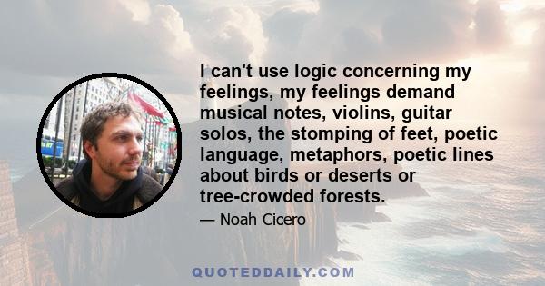 I can't use logic concerning my feelings, my feelings demand musical notes, violins, guitar solos, the stomping of feet, poetic language, metaphors, poetic lines about birds or deserts or tree-crowded forests.