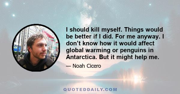 I should kill myself. Things would be better if I did. For me anyway. I don’t know how it would affect global warming or penguins in Antarctica. But it might help me.