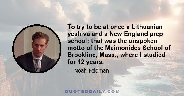 To try to be at once a Lithuanian yeshiva and a New England prep school: that was the unspoken motto of the Maimonides School of Brookline, Mass., where I studied for 12 years.