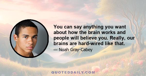 You can say anything you want about how the brain works and people will believe you. Really, our brains are hard-wired like that.