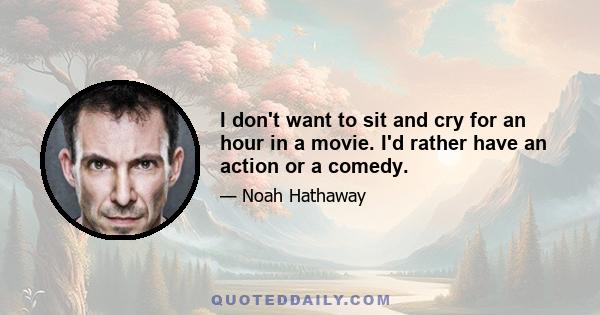 I don't want to sit and cry for an hour in a movie. I'd rather have an action or a comedy.