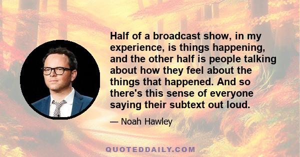 Half of a broadcast show, in my experience, is things happening, and the other half is people talking about how they feel about the things that happened. And so there's this sense of everyone saying their subtext out