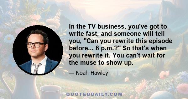 In the TV business, you've got to write fast, and someone will tell you, Can you rewrite this episode before... 6 p.m.? So that's when you rewrite it. You can't wait for the muse to show up.