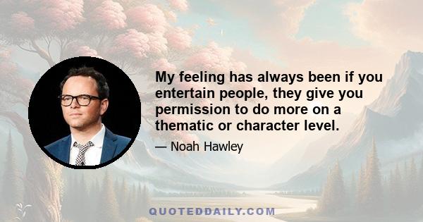 My feeling has always been if you entertain people, they give you permission to do more on a thematic or character level.