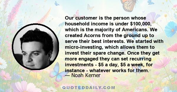 Our customer is the person whose household income is under $100,000, which is the majority of Americans. We created Acorns from the ground up to serve their best interests. We started with micro-investing, which allows