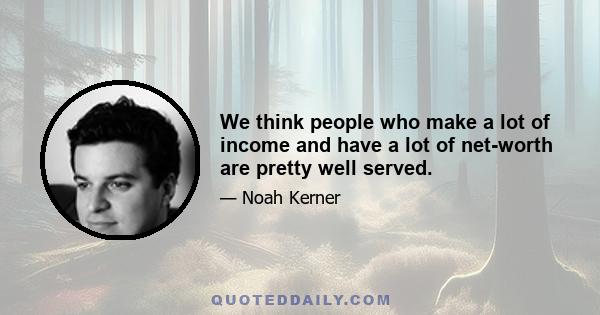 We think people who make a lot of income and have a lot of net-worth are pretty well served.