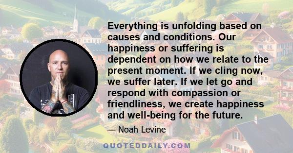 Everything is unfolding based on causes and conditions. Our happiness or suffering is dependent on how we relate to the present moment. If we cling now, we suffer later. If we let go and respond with compassion or