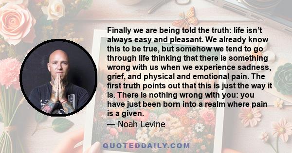 Finally we are being told the truth: life isn’t always easy and pleasant. We already know this to be true, but somehow we tend to go through life thinking that there is something wrong with us when we experience