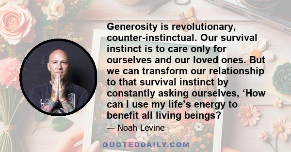 Generosity is revolutionary, counter-instinctual. Our survival instinct is to care only for ourselves and our loved ones. But we can transform our relationship to that survival instinct by constantly asking ourselves,