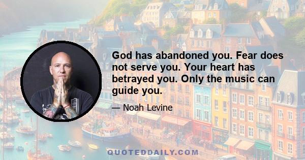 God has abandoned you. Fear does not serve you. Your heart has betrayed you. Only the music can guide you.