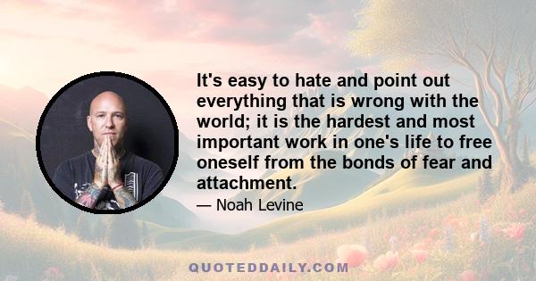 It's easy to hate and point out everything that is wrong with the world; it is the hardest and most important work in one's life to free oneself from the bonds of fear and attachment.