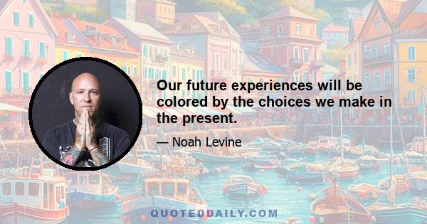 Our future experiences will be colored by the choices we make in the present.