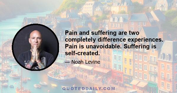 Pain and suffering are two completely difference experiences. Pain is unavoidable. Suffering is self-created.