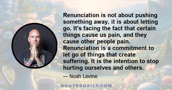 Renunciation is not about pushing something away, it is about letting go. It's facing the fact that certain things cause us pain, and they cause other people pain. Renunciation is a commitment to let go of things that