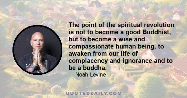 The point of the spiritual revolution is not to become a good Buddhist, but to become a wise and compassionate human being, to awaken from our life of complacency and ignorance and to be a buddha.