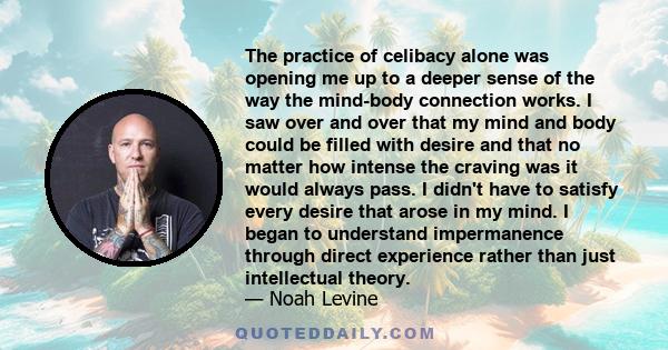 The practice of celibacy alone was opening me up to a deeper sense of the way the mind-body connection works. I saw over and over that my mind and body could be filled with desire and that no matter how intense the