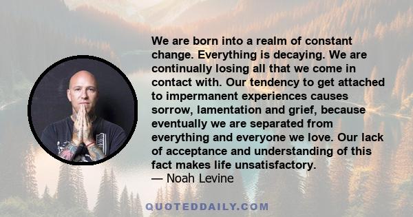 We are born into a realm of constant change. Everything is decaying. We are continually losing all that we come in contact with. Our tendency to get attached to impermanent experiences causes sorrow, lamentation and