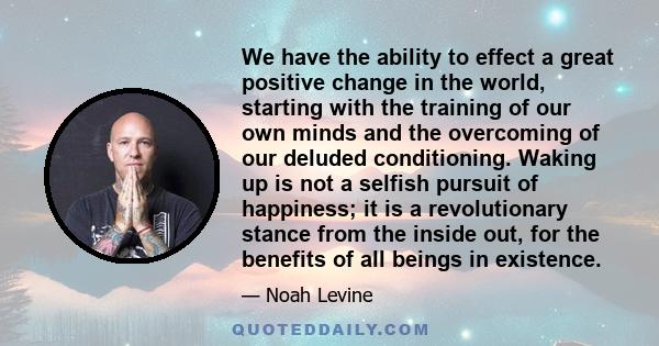 We have the ability to effect a great positive change in the world, starting with the training of our own minds and the overcoming of our deluded conditioning. Waking up is not a selfish pursuit of happiness; it is a