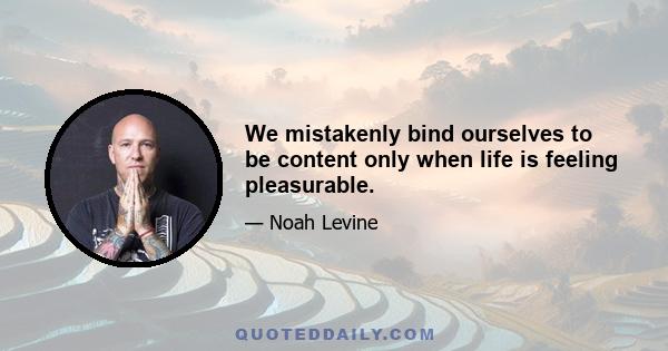 We mistakenly bind ourselves to be content only when life is feeling pleasurable.