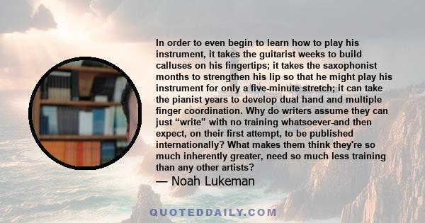 In order to even begin to learn how to play his instrument, it takes the guitarist weeks to build calluses on his fingertips; it takes the saxophonist months to strengthen his lip so that he might play his instrument