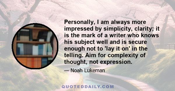 Personally, I am always more impressed by simplicity, clarity; it is the mark of a writer who knows his subject well and is secure enough not to 'lay it on' in the telling. Aim for complexity of thought, not expression.