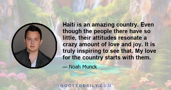 Haiti is an amazing country. Even though the people there have so little, their attitudes resonate a crazy amount of love and joy. It is truly inspiring to see that. My love for the country starts with them.