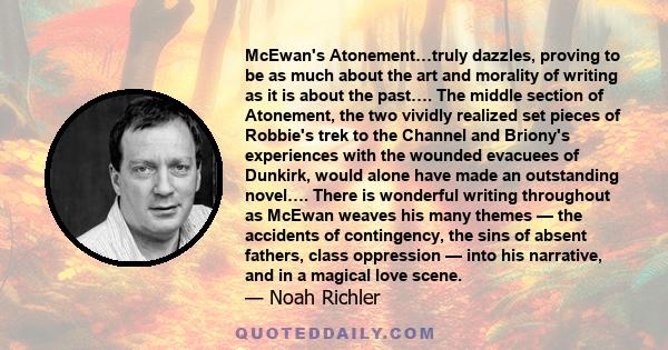 McEwan's Atonement…truly dazzles, proving to be as much about the art and morality of writing as it is about the past…. The middle section of Atonement, the two vividly realized set pieces of Robbie's trek to the