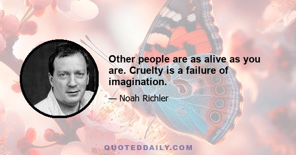 Other people are as alive as you are. Cruelty is a failure of imagination.